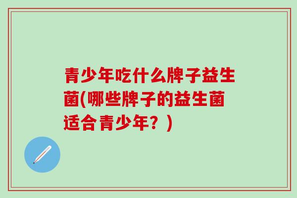 青少年吃什么牌子益生菌(哪些牌子的益生菌适合青少年？)
