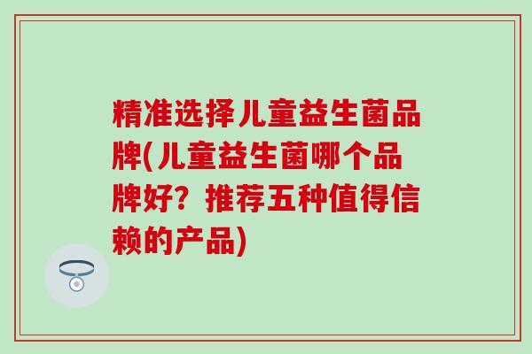 精准选择儿童益生菌品牌(儿童益生菌哪个品牌好？推荐五种值得信赖的产品)