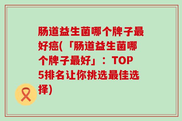 肠道益生菌哪个牌子最好癌(「肠道益生菌哪个牌子最好」：TOP5排名让你挑选最佳选择)
