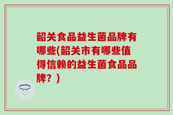 韶关食品益生菌品牌有哪些(韶关市有哪些值得信赖的益生菌食品品牌？)