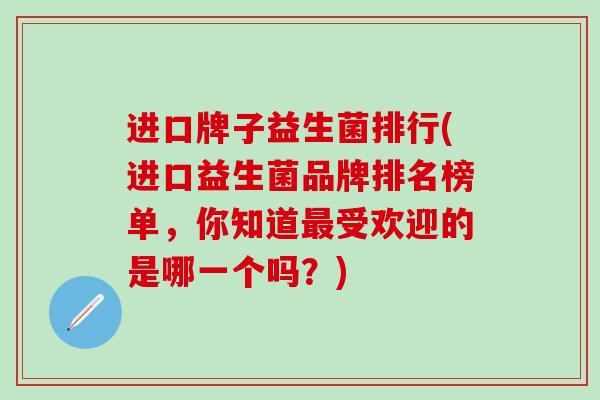 进口牌子益生菌排行(进口益生菌品牌排名榜单，你知道受欢迎的是哪一个吗？)