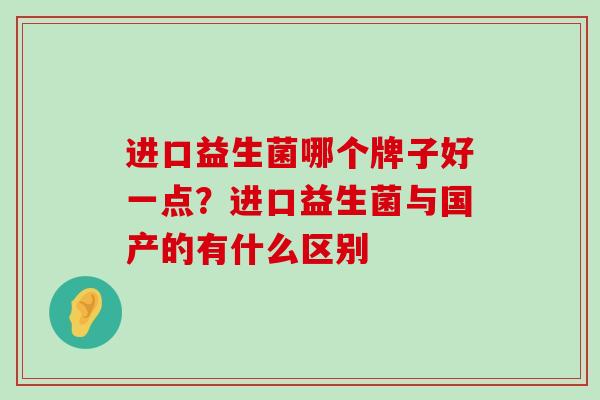 进口益生菌哪个牌子好一点?进口益生菌与国产的有什么区别 进口益生菌哪个牌子好一点?进口益生菌与国产的有什么区别