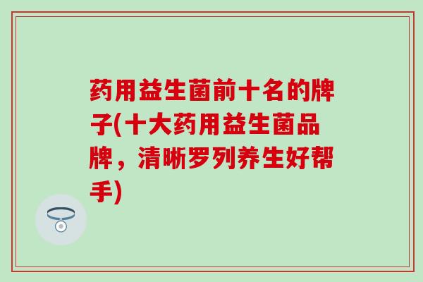 药用益生菌前十名的牌子(十大药用益生菌品牌，清晰罗列养生好帮手)