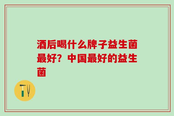 酒后喝什么牌子益生菌好?中国好的益生菌 酒后喝什么牌子益生菌好?中国好的益生菌