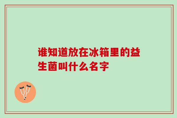 谁知道放在冰箱里的益生菌叫什么名字