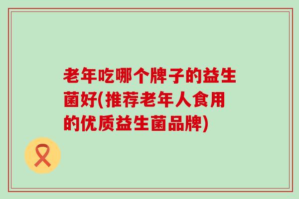 老年吃哪个牌子的益生菌好(推荐老年人食用的优质益生菌品牌)