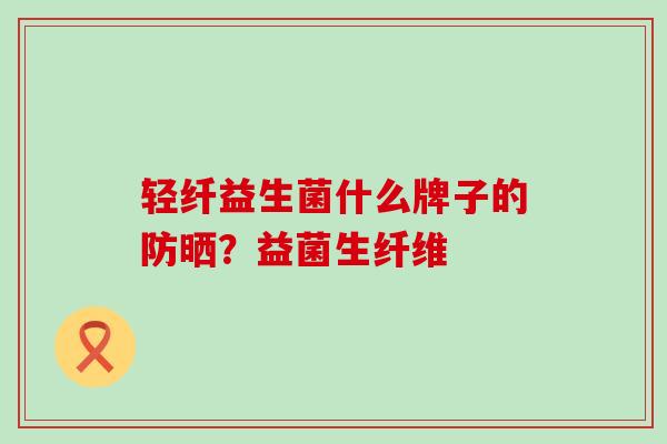 轻纤益生菌什么牌子的防晒？益菌生纤维
