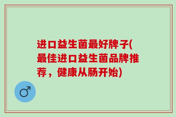 进口益生菌最好牌子(最佳进口益生菌品牌推荐，健康从肠开始)