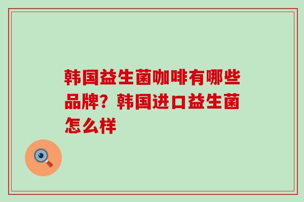 韩国益生菌咖啡有哪些品牌？韩国进口益生菌怎么样
