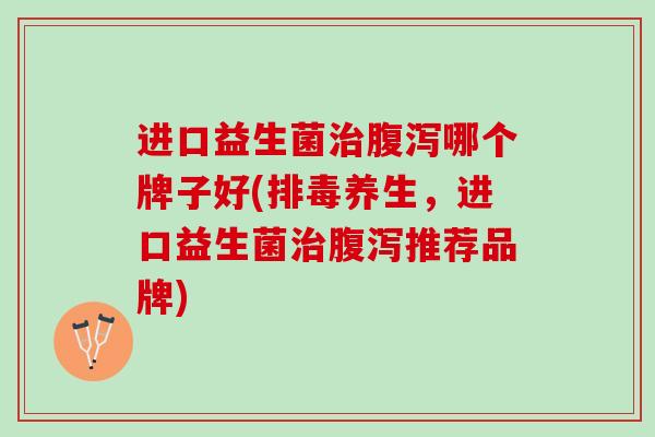 进口益生菌治腹泻哪个牌子好(排毒养生，进口益生菌治腹泻推荐品牌)