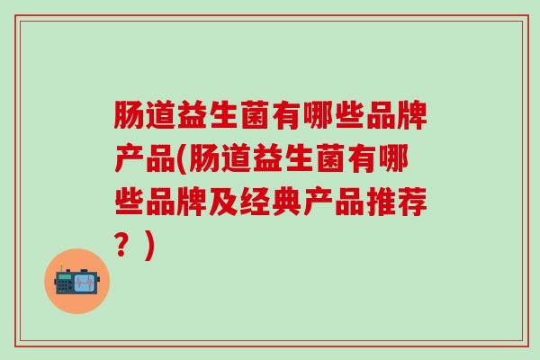 肠道益生菌有哪些品牌产品(肠道益生菌有哪些品牌及经典产品推荐？)