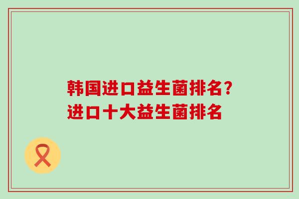 韩国进口益生菌排名？进口十大益生菌排名