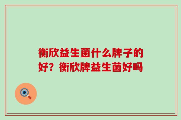 衡欣益生菌什么牌子的好?衡欣牌益生菌好吗 衡欣益生菌什么牌子的好?衡欣牌益生菌好吗