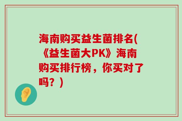 海南购买益生菌排名(《益生菌大PK》海南购买排行榜，你买对了吗？)