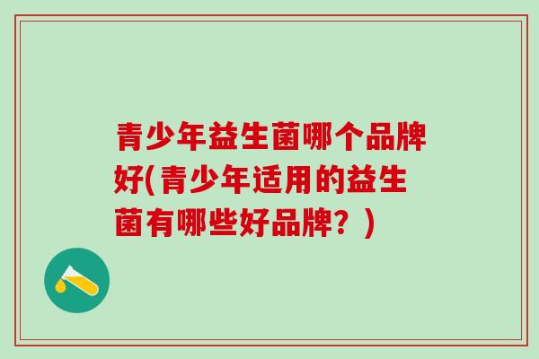 青少年益生菌哪个品牌好(青少年适用的益生菌有哪些好品牌?) 青少年益生菌哪个品牌好(青少年适用的益生菌有哪些好品牌?)