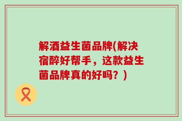 解酒益生菌品牌(解决宿醉好帮手，这款益生菌品牌真的好吗？)