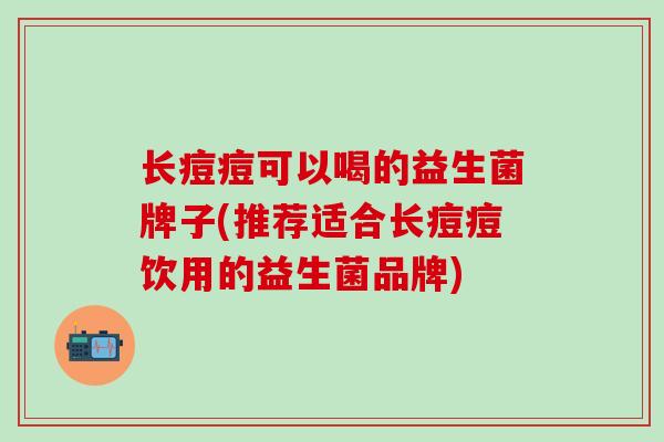 长痘痘可以喝的益生菌牌子(推荐适合长痘痘饮用的益生菌品牌)