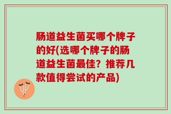肠道益生菌买哪个牌子的好(选哪个牌子的肠道益生菌佳?推荐几款值得尝试的产品) 肠道益生菌买哪个牌子的好(选哪个牌子的肠道益生菌佳?推荐几款值得尝试的产品)