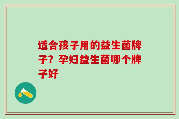 适合孩子用的益生菌牌子？孕妇益生菌哪个牌子好