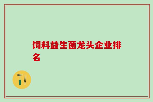 饲料益生菌龙头企业排名 饲料益生菌龙头企业排名