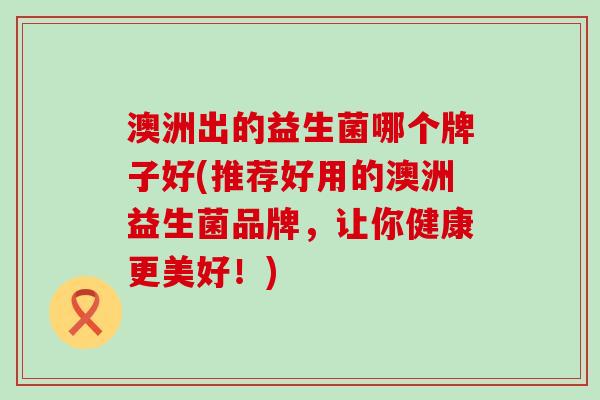 澳洲出的益生菌哪个牌子好(推荐好用的澳洲益生菌品牌，让你健康更美好！)