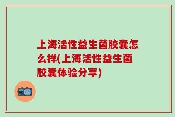 上海活性益生菌胶囊怎么样(上海活性益生菌胶囊体验分享)