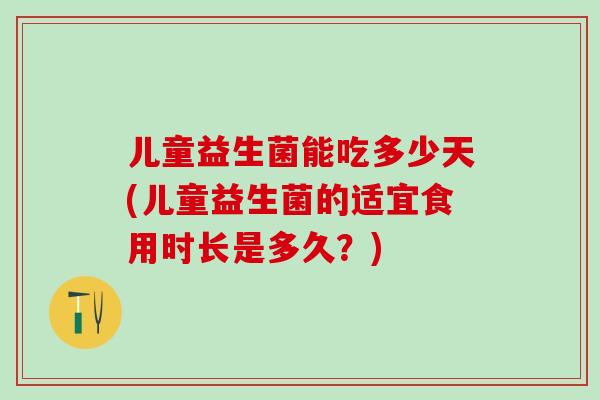 儿童益生菌能吃多少天(儿童益生菌的适宜食用时长是多久?) 儿童益生菌能吃多少天(儿童益生菌的适宜食用时长是多久?)