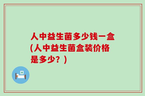 人中益生菌多少钱一盒(人中益生菌盒装价格是多少？)