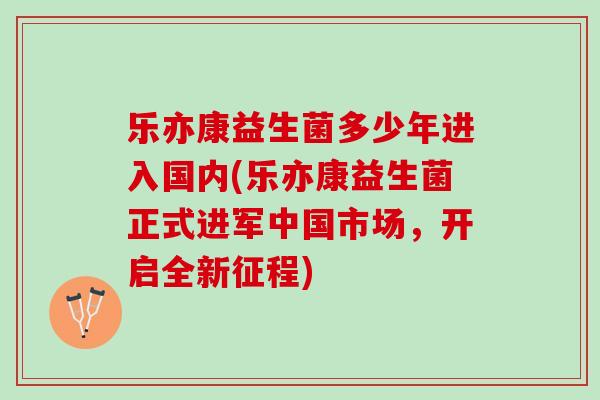 乐亦康益生菌多少年进入国内(乐亦康益生菌正式进军中国市场，开启全新征程)