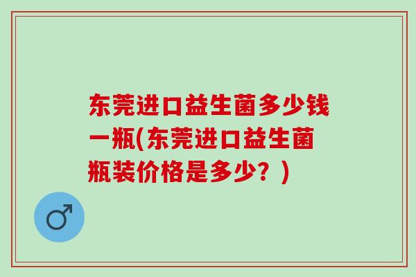 东莞进口益生菌多少钱一瓶(东莞进口益生菌瓶装价格是多少？)