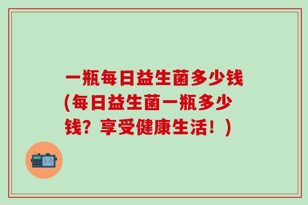 一瓶每日益生菌多少钱(每日益生菌一瓶多少钱？享受健康生活！)