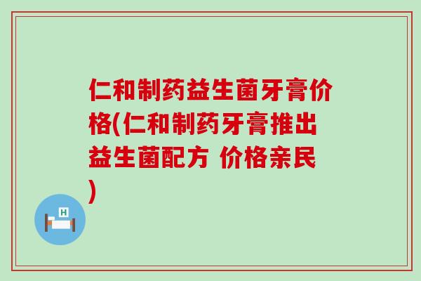 仁和制药益生菌牙膏价格(仁和制药牙膏推出益生菌配方 价格亲民)