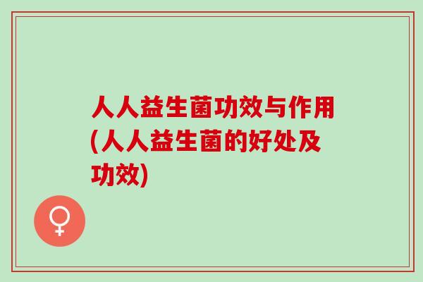 人人益生菌功效与作用(人人益生菌的好处及功效) 人人益生菌功效与作用(人人益生菌的好处及功效)
