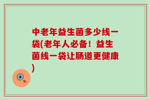 中老年益生菌多少线一袋(老年人必备！益生菌线一袋让肠道更健康)