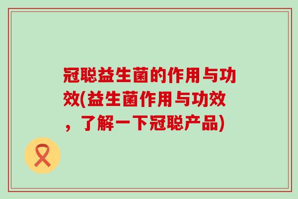 冠聪益生菌的作用与功效(益生菌作用与功效,了解一下冠聪产品) 冠聪益生菌的作用与功效(益生菌作用与功效,了解一下冠聪产品)