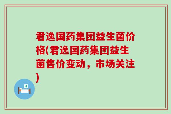 君逸国药集团益生菌价格(君逸国药集团益生菌售价变动，市场关注)
