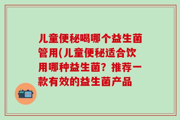 儿童便秘喝哪个益生菌管用(儿童便秘适合饮用哪种益生菌？推荐一款有效的益生菌产品
