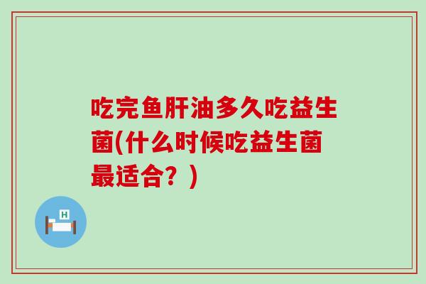 吃完鱼肝油多久吃益生菌(什么时候吃益生菌最适合？)