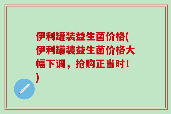 伊利罐装益生菌价格(伊利罐装益生菌价格大幅下调，抢购正当时！)