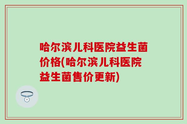 哈尔滨儿科医院益生菌价格(哈尔滨儿科医院益生菌售价更新)