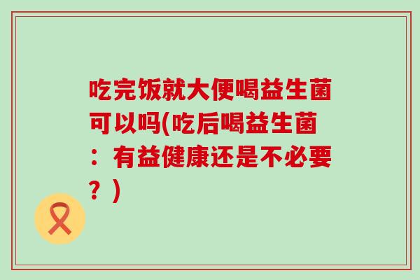 吃完饭就大便喝益生菌可以吗(吃后喝益生菌：有益健康还是不必要？)