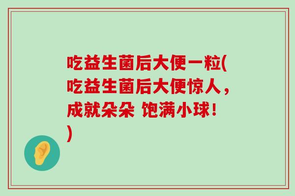 吃益生菌后大便一粒(吃益生菌后大便惊人，成就朵朵 饱满小球！)