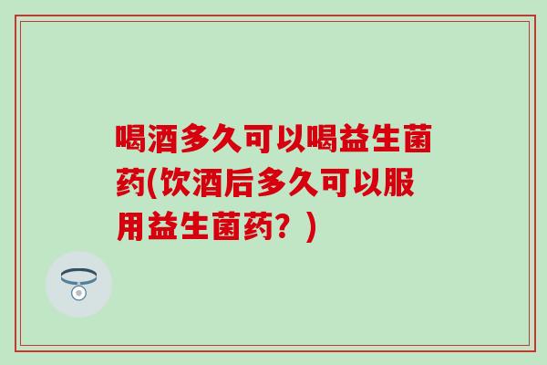 喝酒多久可以喝益生菌药(饮酒后多久可以服用益生菌药？)