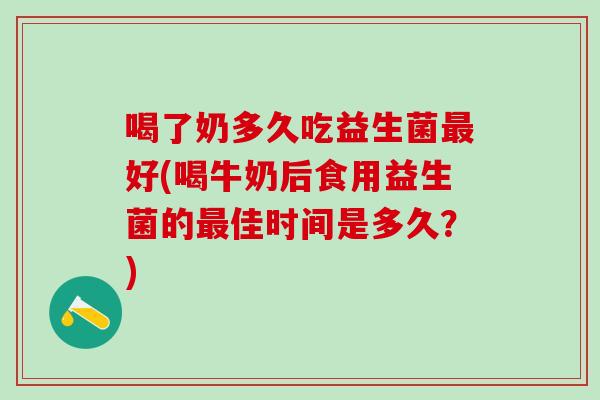 喝了奶多久吃益生菌最好(喝牛奶后食用益生菌的最佳时间是多久？)