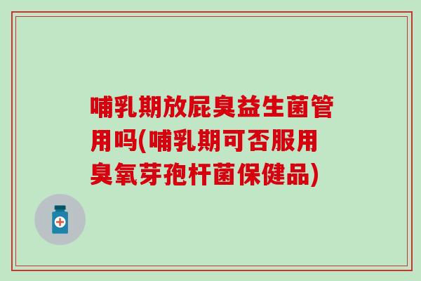 哺乳期放屁臭益生菌管用吗(哺乳期可否服用臭氧芽孢杆菌保健品)