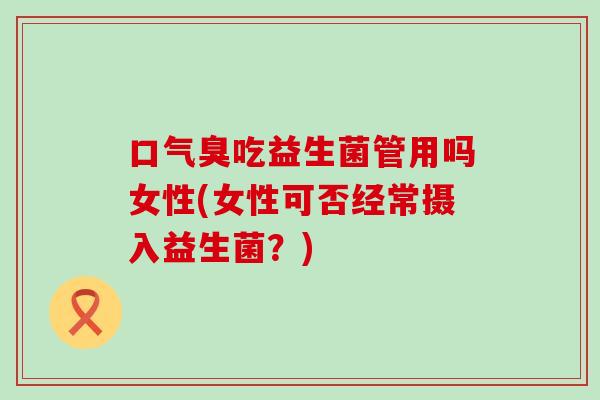 口气臭吃益生菌管用吗女性(女性可否经常摄入益生菌？)