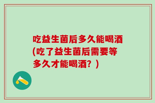 吃益生菌后多久能喝酒(吃了益生菌后需要等多久才能喝酒？)