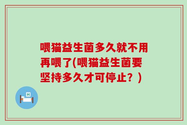 喂猫益生菌多久就不用再喂了(喂猫益生菌要坚持多久才可停止？)