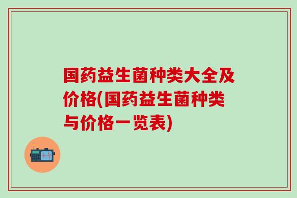 国药益生菌种类大全及价格(国药益生菌种类与价格一览表)