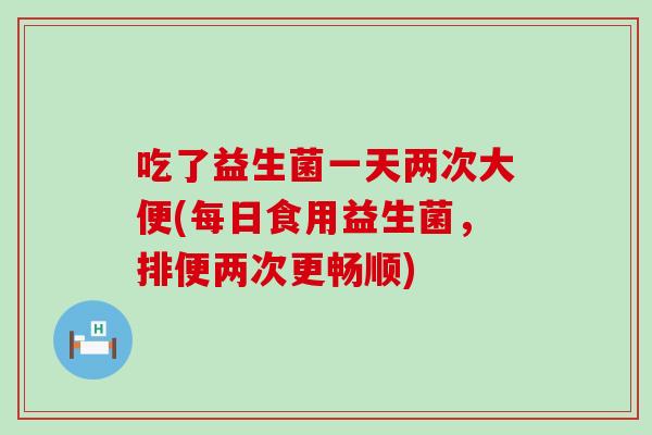 吃了益生菌一天两次大便(每日食用益生菌，排便两次更畅顺)